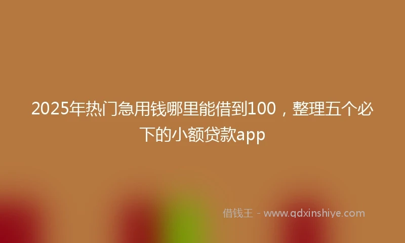 2025年热门急用钱哪里能借到100，整理五个必下的小额贷款app