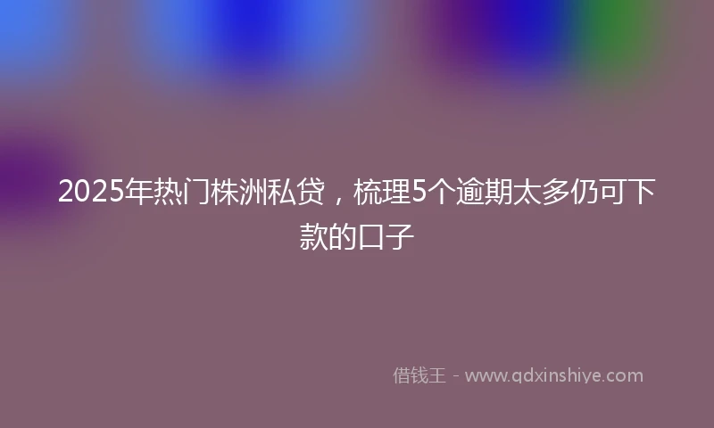 2025年热门株洲私贷，梳理5个逾期太多仍可下款的口子