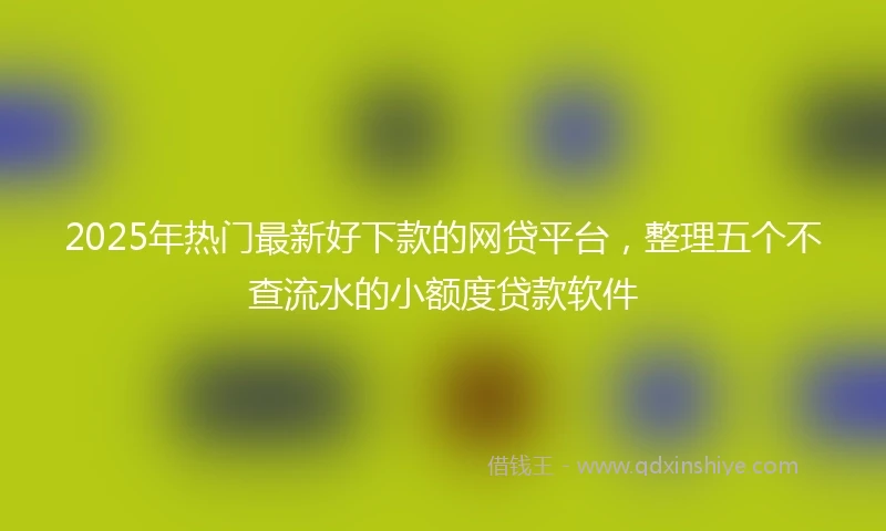 2025年热门最新好下款的网贷平台，整理五个不查流水的小额度贷款软件