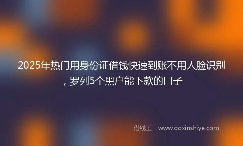 2025年热门用身份证借钱快速到账不用人脸识别，罗列5个黑户能下款的口子