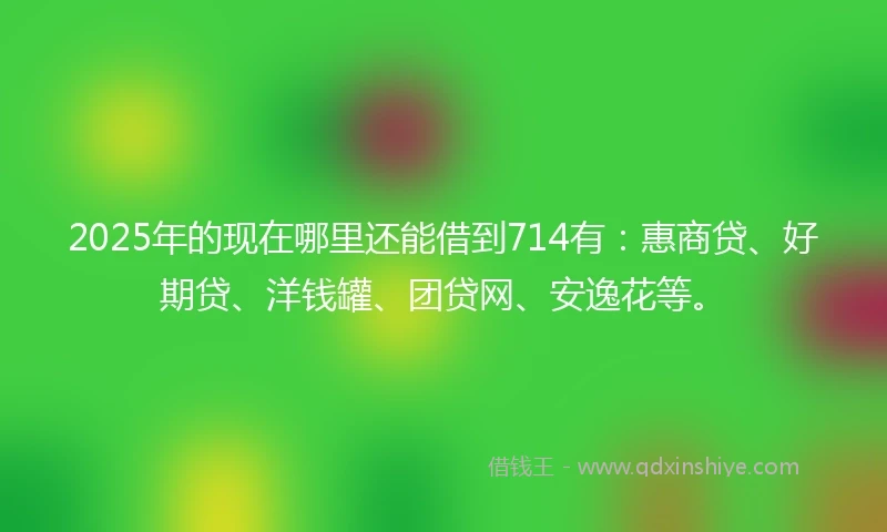 2025年的现在哪里还能借到714有:惠商贷、好期贷、洋钱罐、团贷网、安逸花等。