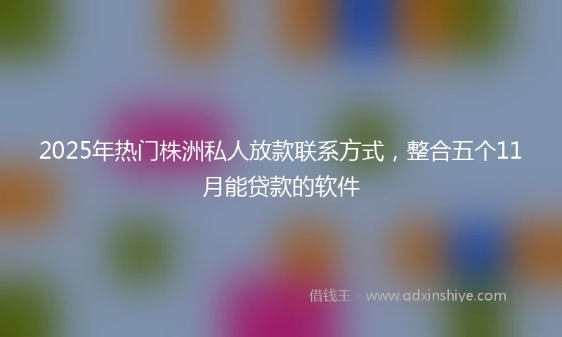 2025年热门株洲私人放款联系方式，整合五个11月能贷款的软件