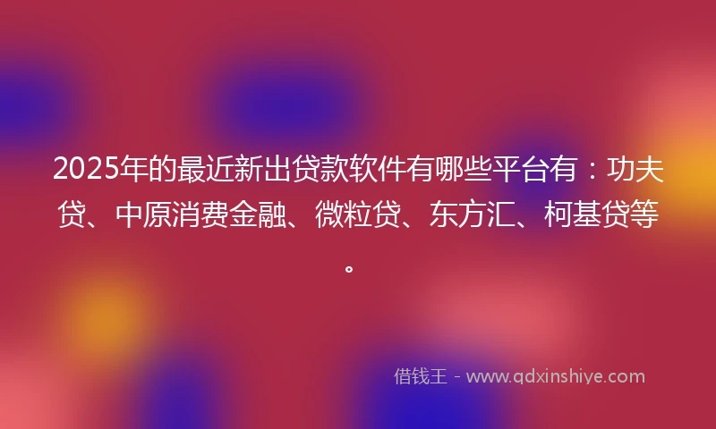 2025年的最近新出贷款软件有哪些平台有：功夫贷、中原消费金融、微粒贷、东方汇、柯基贷等。