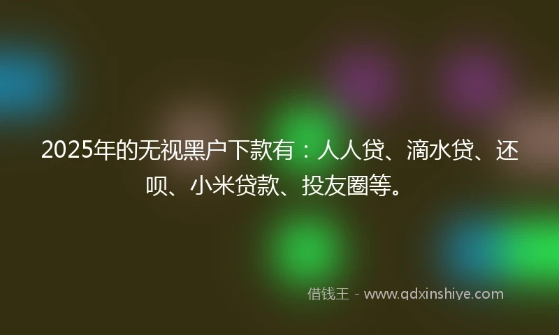 2025年的无视黑户下款有：人人贷、滴水贷、还呗、小米贷款、投友圈等。