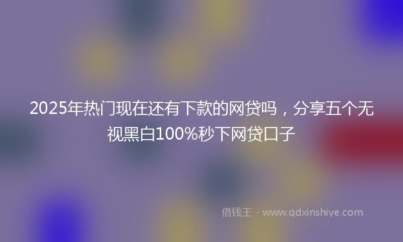 2025年热门现在还有下款的网贷吗，分享五个无视黑白100%秒下网贷口子