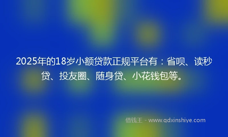 2025年的18岁小额贷款正规平台有：省呗、读秒贷、投友圈、随身贷、小花钱包等。