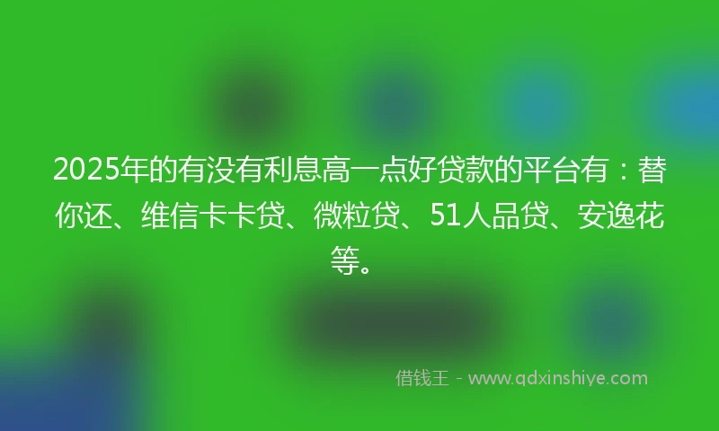 2025年的有没有利息高一点好贷款的平台有：替你还、维信卡卡贷、微粒贷、51人品贷、安逸花等。