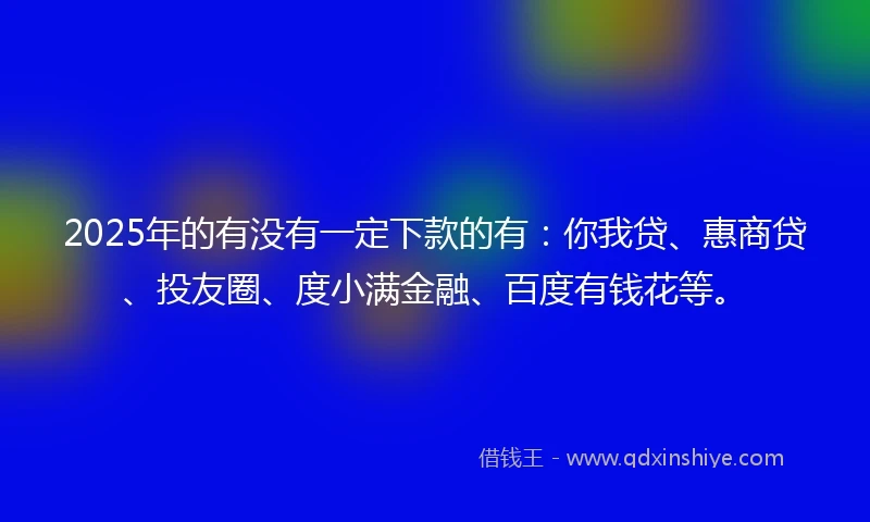 2025年的有没有一定下款的有：你我贷、惠商贷、投友圈、度小满金融、百度有钱花等。