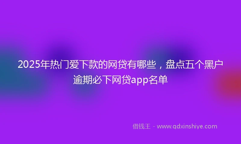 2025年热门爱下款的网贷有哪些，盘点五个黑户逾期必下网贷app名单