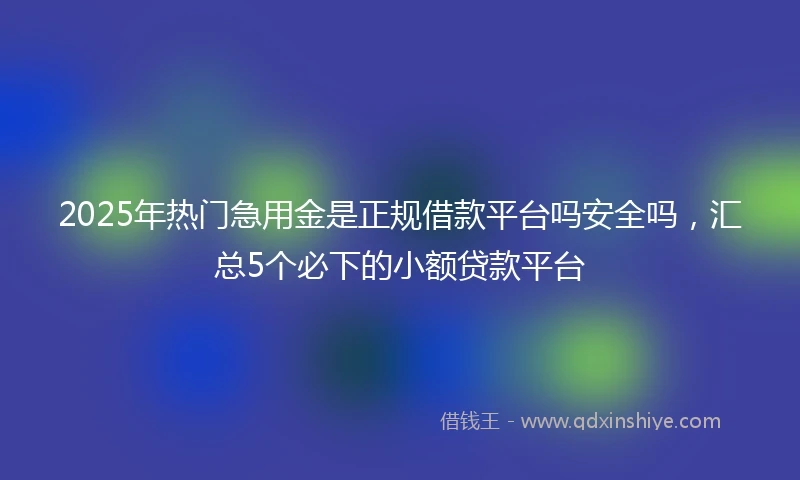2025年热门急用金是正规借款平台吗安全吗，汇总5个必下的小额贷款平台