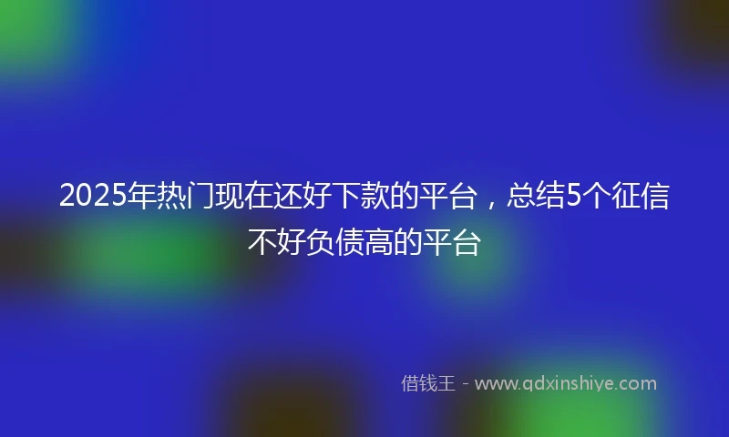 2025年热门现在还好下款的平台，总结5个征信不好负债高的平台