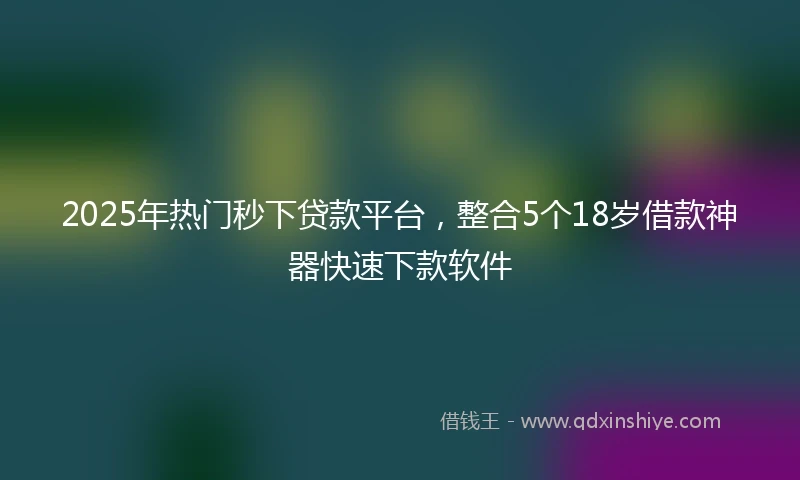 2025年热门秒下贷款平台，整合5个18岁借款神器快速下款软件