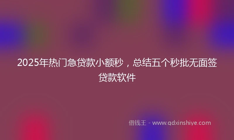 2025年热门急贷款小额秒，总结五个秒批无面签贷款软件