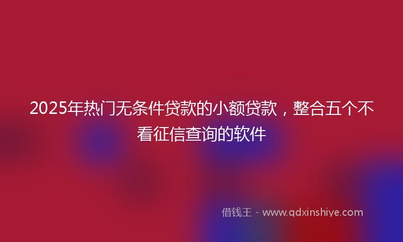 2025年热门无条件贷款的小额贷款，整合五个不看征信查询的软件