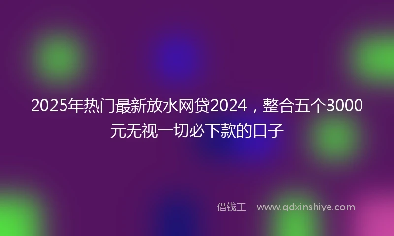 2025年热门最新放水网贷2024，整合五个3000元无视一切必下款的口子