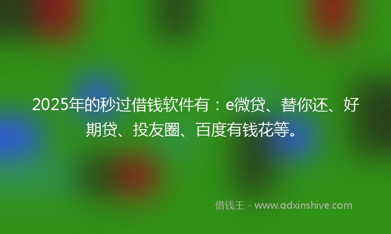 2025年的秒过借钱软件有：e微贷、替你还、好期贷、投友圈、百度有钱花等。