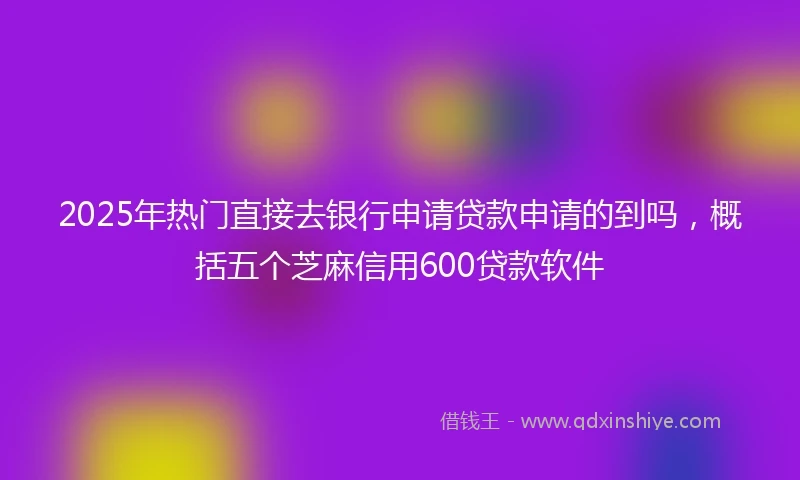 2025年热门直接去银行申请贷款申请的到吗，概括五个芝麻信用600贷款软件