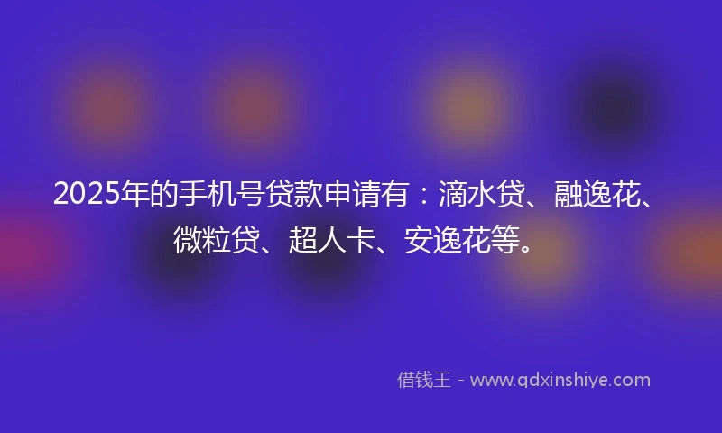 2025年的手机号贷款申请有：滴水贷、融逸花、微粒贷、超人卡、安逸花等。