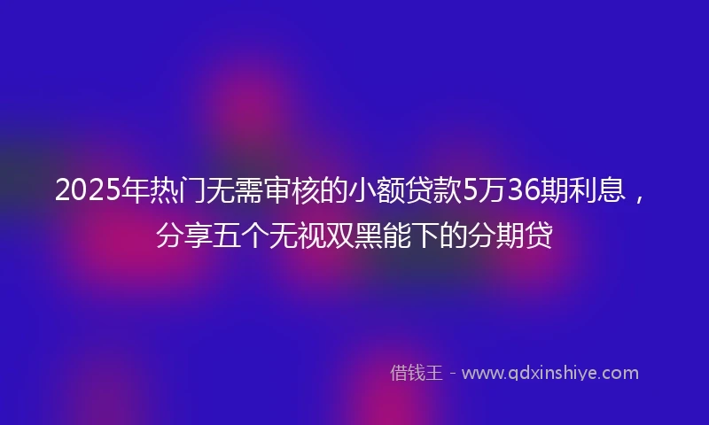 2025年热门无需审核的小额贷款5万36期利息，分享五个无视双黑能下的分期贷