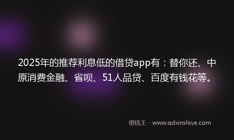 2025年的推荐利息低的借贷app有：替你还、中原消费金融、省呗、51人品贷、百度有钱花等。