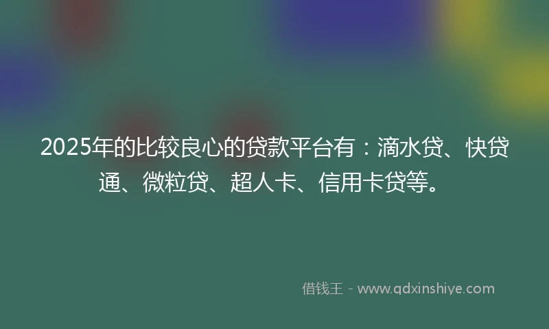 2025年的比较良心的贷款平台有：滴水贷、快贷通、微粒贷、超人卡、信用卡贷等。