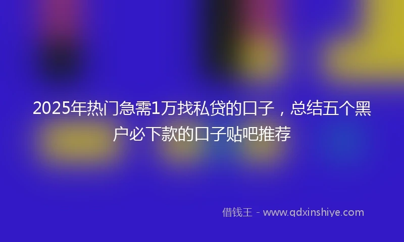 2025年热门急需1万找私贷的口子，总结五个黑户必下款的口子贴吧推荐
