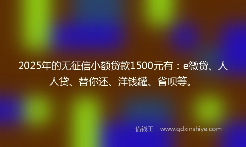 2025年的无征信小额贷款1500元有：e微贷、人人贷、替你还、洋钱罐、省呗等。