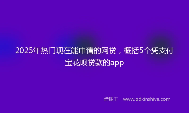 2025年热门现在能申请的网贷，概括5个凭支付宝花呗贷款的app