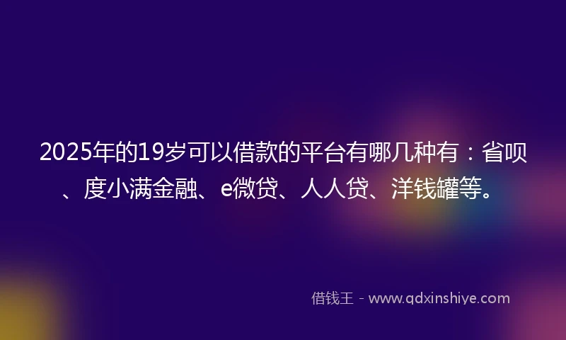 2025年的19岁可以借款的平台有哪几种有：省呗、度小满金融、e微贷、人人贷、洋钱罐等。