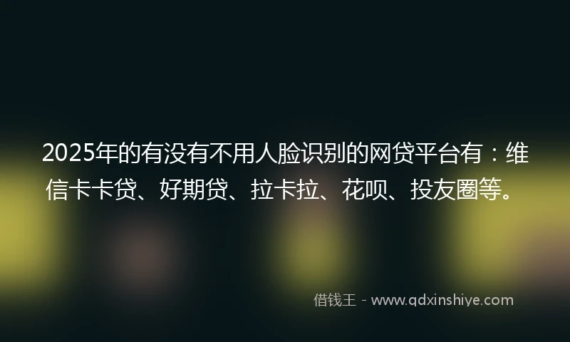 2025年的有没有不用人脸识别的网贷平台有：维信卡卡贷、好期贷、拉卡拉、花呗、投友圈等。