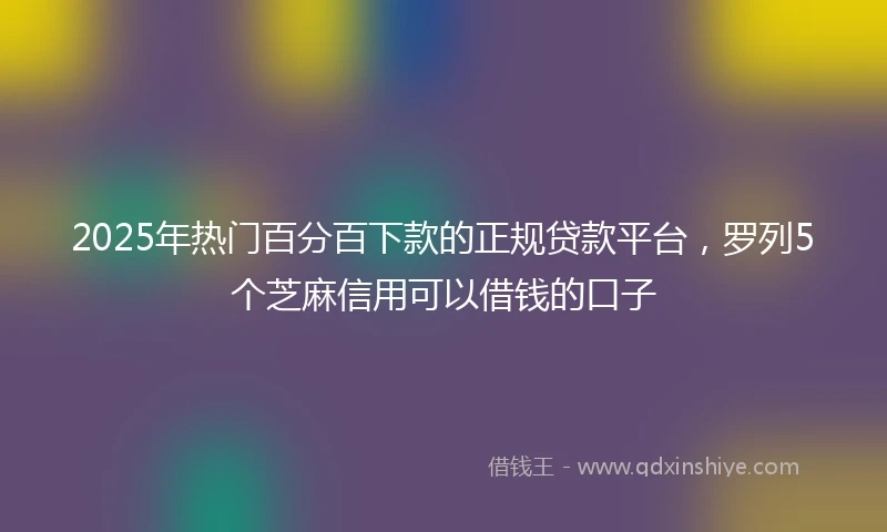 2025年热门百分百下款的正规贷款平台，罗列5个芝麻信用可以借钱的口子