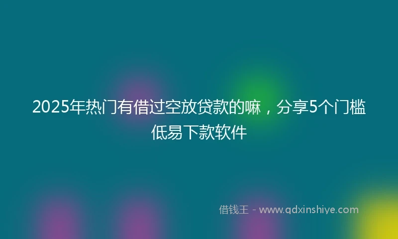 2025年热门有借过空放贷款的嘛，分享5个门槛低易下款软件