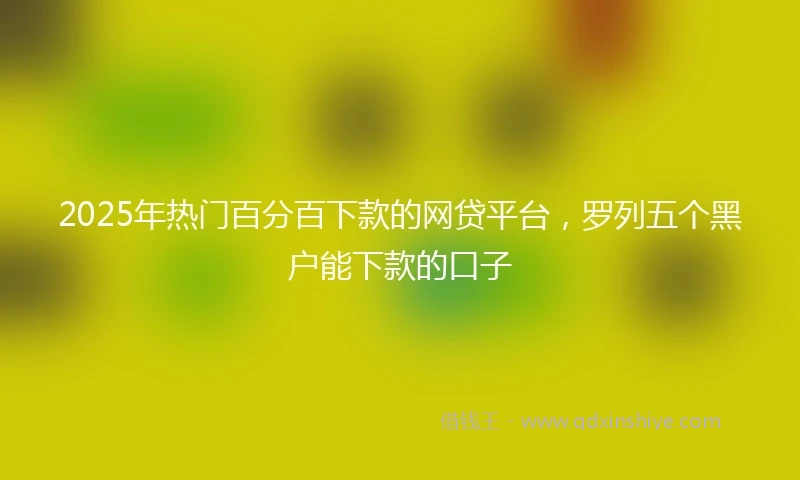 2025年热门百分百下款的网贷平台，罗列五个黑户能下款的口子