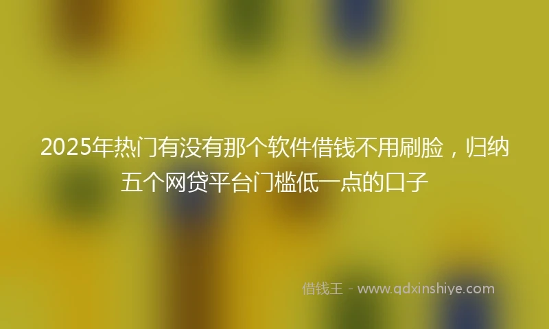 2025年热门有没有那个软件借钱不用刷脸，归纳五个网贷平台门槛低一点的口子