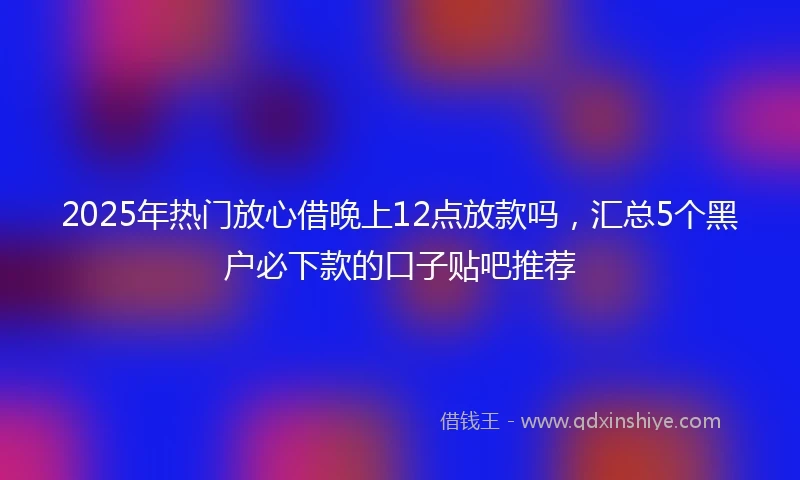 2025年热门放心借晚上12点放款吗，汇总5个黑户必下款的口子贴吧推荐