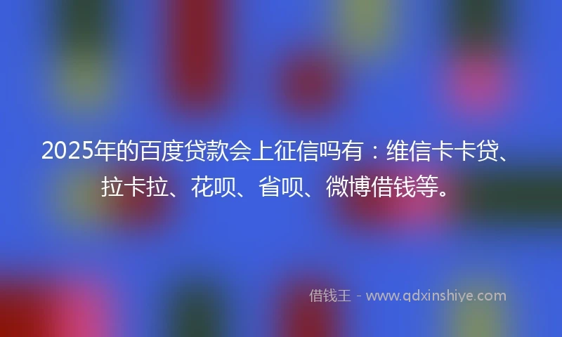 2025年的百度贷款会上征信吗有：维信卡卡贷、拉卡拉、花呗、省呗、微博借钱等。