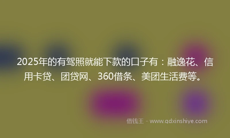 2025年的有驾照就能下款的口子有：融逸花、信用卡贷、团贷网、360借条、美团生活费等。