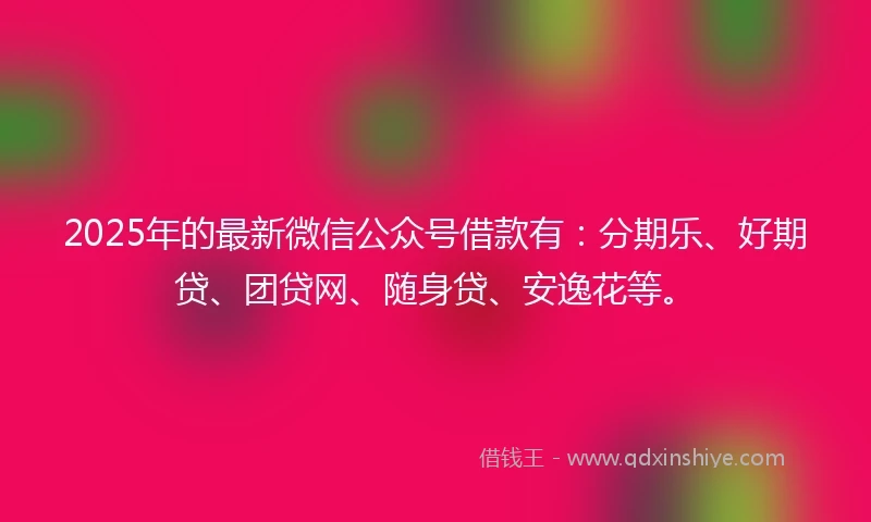2025年的最新微信公众号借款有：分期乐、好期贷、团贷网、随身贷、安逸花等。