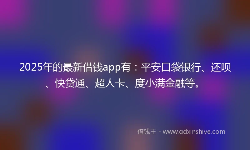 2025年的最新借钱app有：平安口袋银行、还呗、快贷通、超人卡、度小满金融等。