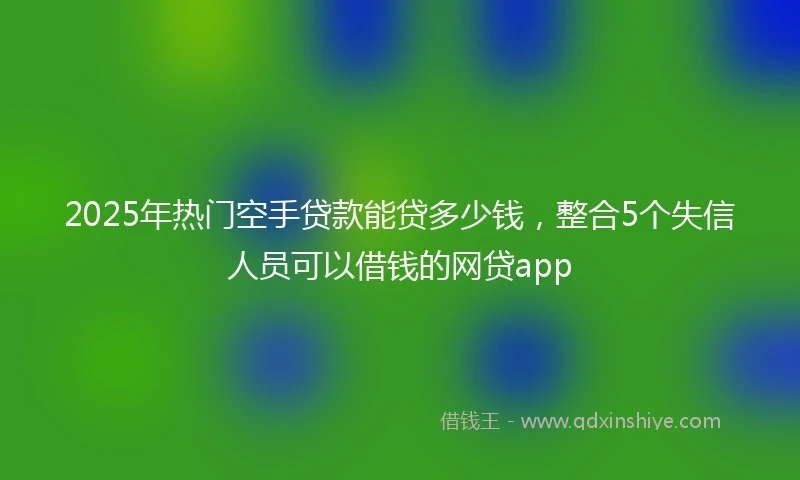 2025年热门空手贷款能贷多少钱，整合5个失信人员可以借钱的网贷app
