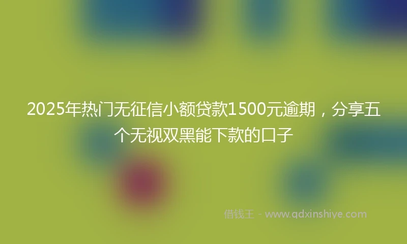 2025年热门无征信小额贷款1500元逾期，分享五个无视双黑能下款的口子