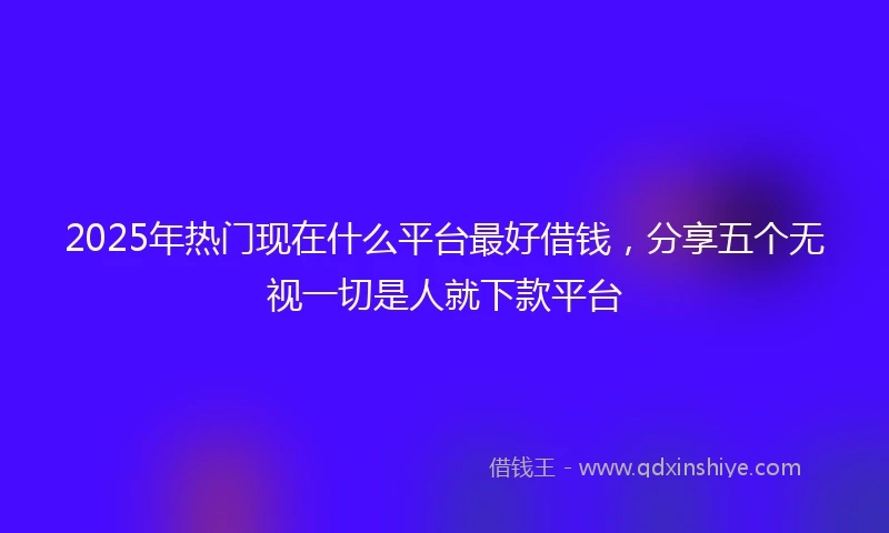 2025年热门现在什么平台最好借钱,分享五个无视一切是人就下款平台