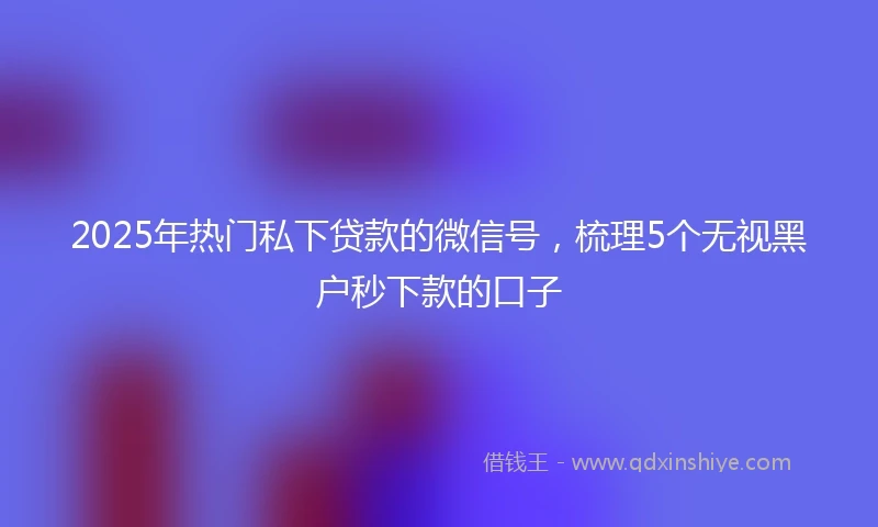 2025年热门私下贷款的微信号，梳理5个无视黑户秒下款的口子