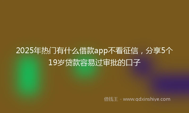 2025年热门有什么借款app不看征信，分享5个19岁贷款容易过审批的口子