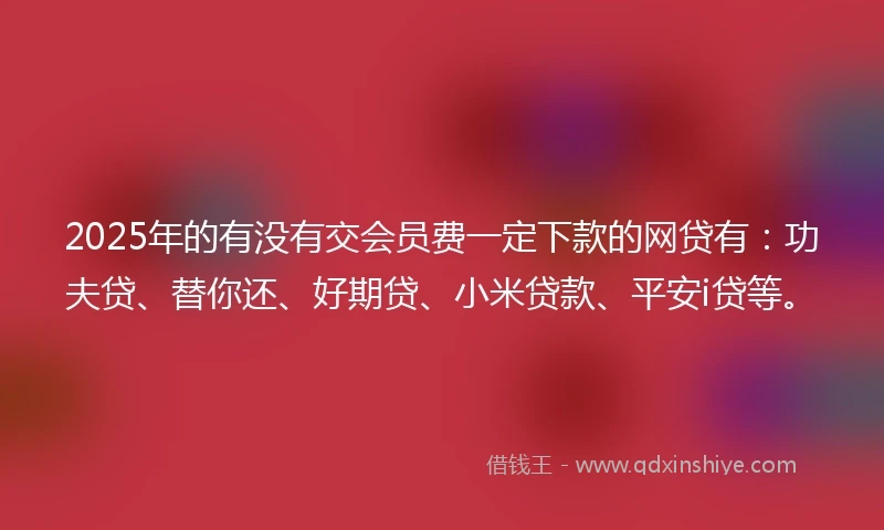 2025年的有没有交会员费一定下款的网贷有：功夫贷、替你还、好期贷、小米贷款、平安i贷等。