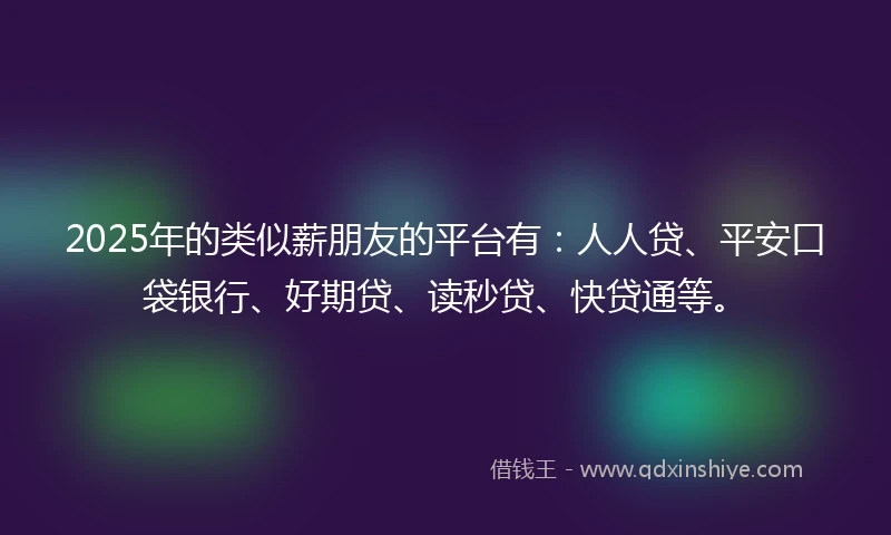 2025年的类似薪朋友的平台有：人人贷、平安口袋银行、好期贷、读秒贷、快贷通等。
