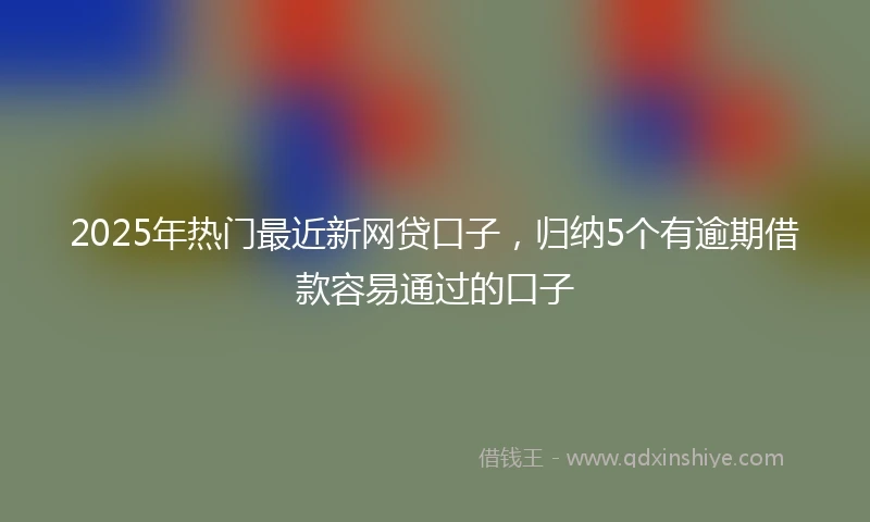 2025年热门最近新网贷口子，归纳5个有逾期借款容易通过的口子