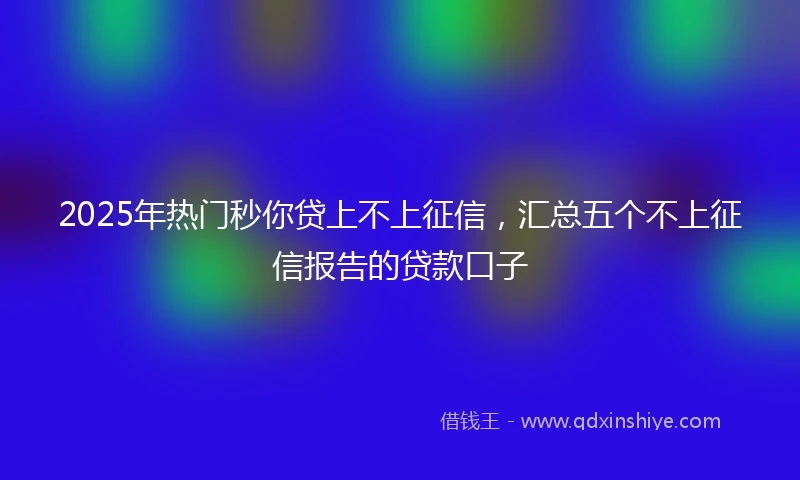 2025年热门秒你贷上不上征信，汇总五个不上征信报告的贷款口子