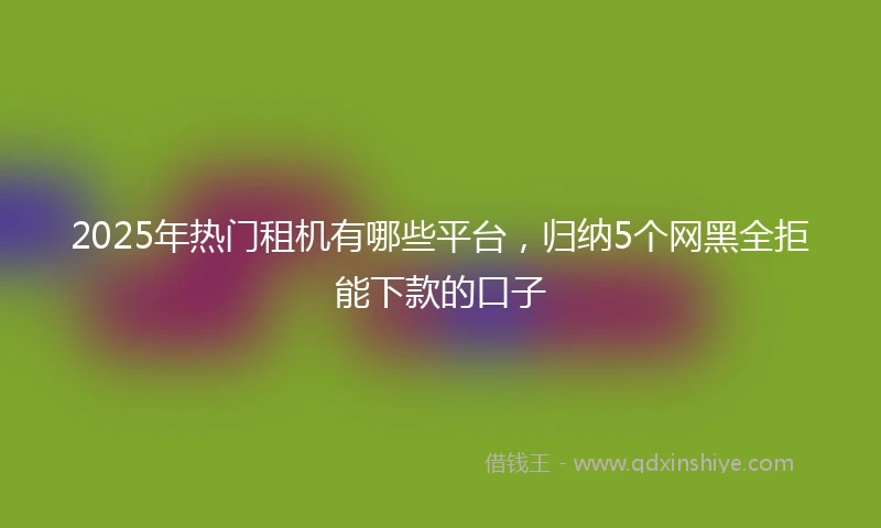 2025年热门租机有哪些平台，归纳5个网黑全拒能下款的口子