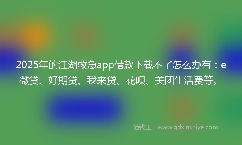 2025年的江湖救急app借款下载不了怎么办有：e微贷、好期贷、我来贷、花呗、美团生活费等。